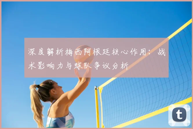 深度解析梅西阿根廷核心作用：战术影响力与球队争议分析