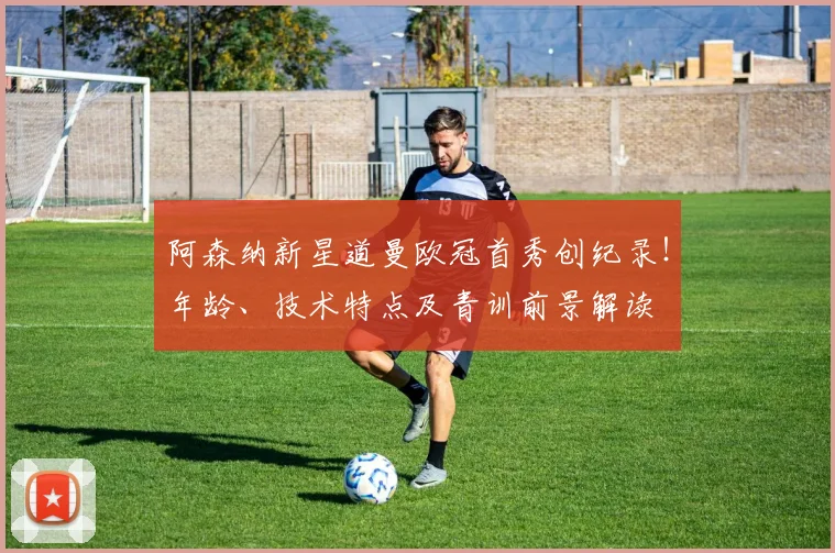 阿森纳新星道曼欧冠首秀创纪录!年龄、技术特点及青训前景解读