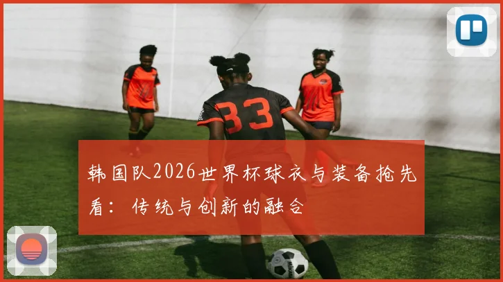 韩国队2026世界杯球衣与装备抢先看:传统与创新的融合