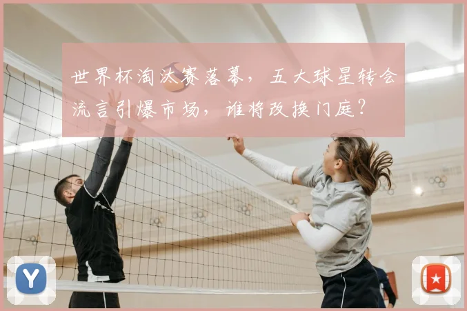世界杯淘汰赛落幕，五大球星转会流言引爆市场，谁将改换门庭？