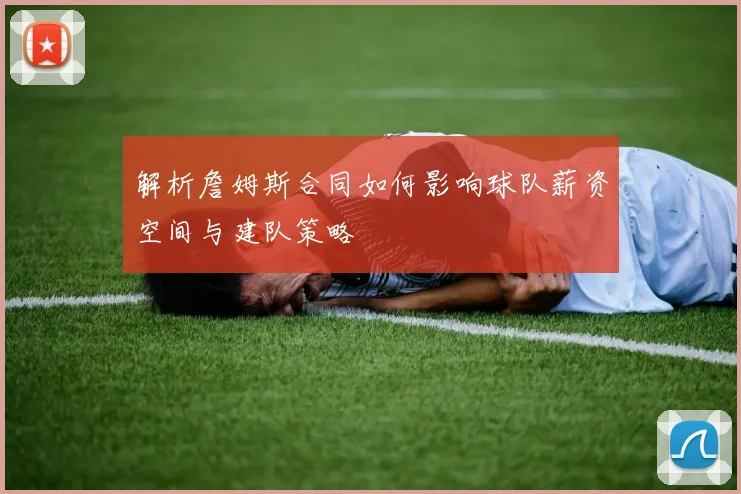 解析詹姆斯合同如何影响球队薪资空间与建队策略