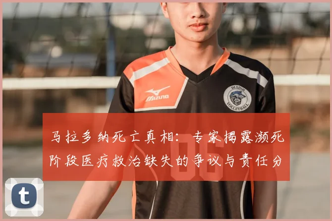 马拉多纳死亡真相:专家揭露濒死阶段医疗救治缺失的争议与责任分析