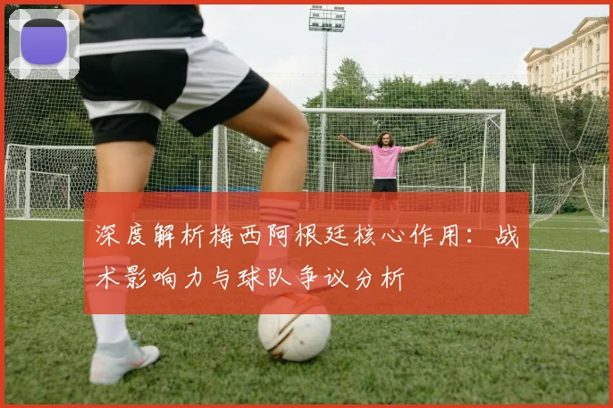 深度解析梅西阿根廷核心作用：战术影响力与球队争议分析