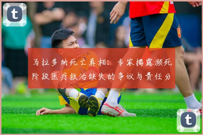 马拉多纳死亡真相：专家揭露濒死阶段医疗救治缺失的争议与责任分析