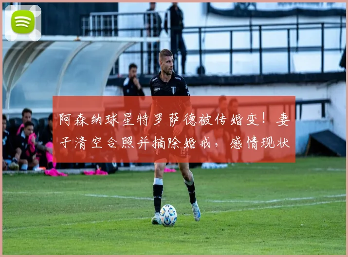 阿森纳球星特罗萨德被传婚变！妻子清空合照并摘除婚戒，感情现状与最新消息解读
