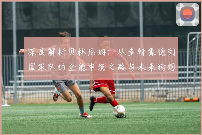 深度解析贝林厄姆：从多特蒙德到国家队的全能中场之路与未来猜想