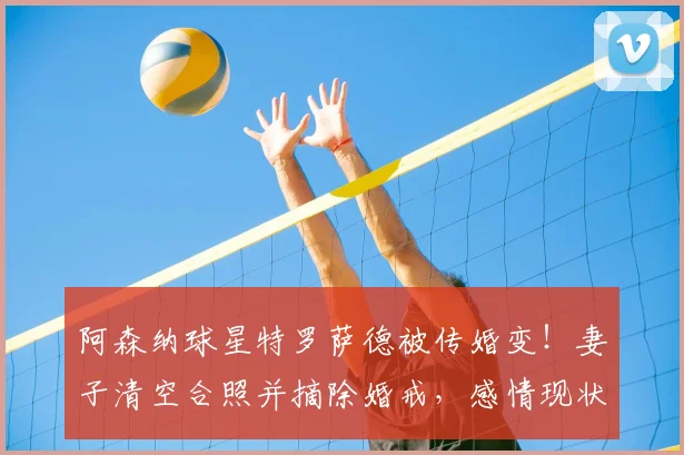 阿森纳球星特罗萨德被传婚变!妻子清空合照并摘除婚戒,感情现状与最新消息解读
