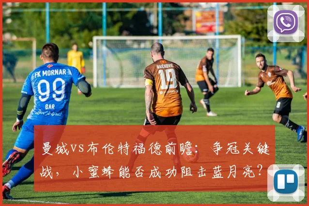 曼城vs布伦特福德前瞻:争冠关键战,小蜜蜂能否成功阻击蓝月亮?
