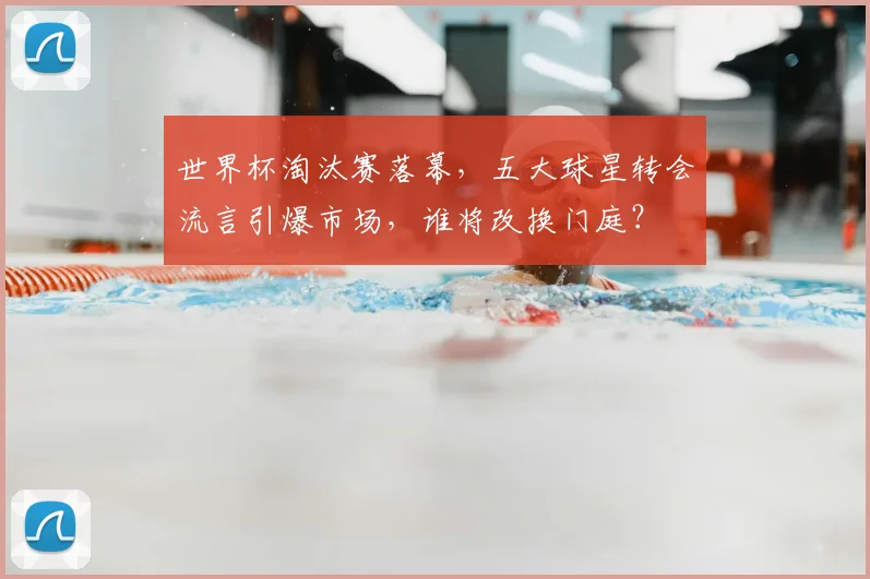 世界杯淘汰赛落幕,五大球星转会流言引爆市场,谁将改换门庭?