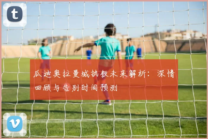 瓜迪奥拉曼城执教未来解析：深情回顾与告别时间预测